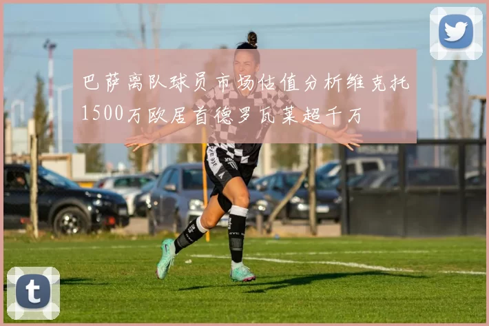 巴萨离队球员市场估值分析维克托1500万欧居首德罗瓦莱超千万