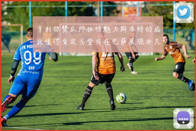 亨利称赞瓜帅独特魅力斯洛特的成就值得肯定戈登将在巴萨展现非凡才华