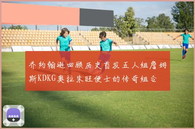 乔约翰逊回顾历史首发五人组詹姆斯KDKG奥拉朱旺便士的传奇组合